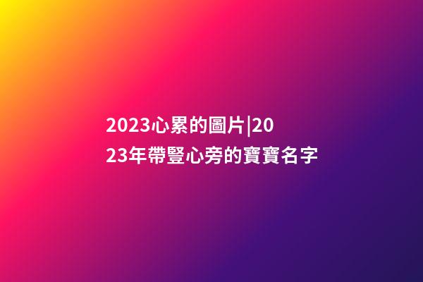 2023心累的圖片|2023年帶豎心旁的寶寶名字-第1張-公司起名-玄機派